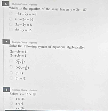 Multiyple Chovea 4 points
Which is the equation of the same line as y=3x-8 ?
-3x-2y=-8
6x-2y=16
3x-2y=8
6x-y=16
7 Mutiple Choice 4 poets
Solve the following system of equations algebraically:
2x-5y=11
2x+5y=1
( 17/2 , 6/5 )
(-3,- 5/17 )
(3,1)
(3,-1)
Multione Orpica 4 peets
Solve: x-15>19
x>34
x<4</tex>
x<34</tex>