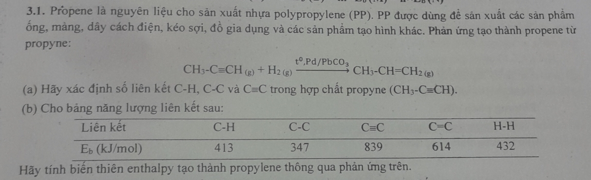 Propene là nguyên liệu cho sản xuất nhựa polypropylene (PP). PP được dùng đề sản xuất các sản phầm
ống, màng, dây cách điện, kéo sợi, đồ gia dụng và các sản phẩm tạo hình khác. Phản ứng tạo thành propene từ
propyne:
CH_3-Cequiv CH_(g)+H_2(g)xrightarrow t^0,Pd/PbCO_3CH_3-CH=CH_2(g)
(a) Hãy xác định số liên kết C-H, C-C và Cequiv C trong hợp chất propyne (CH_3-Cequiv CH).
(b) Cho bảng năng lượng liên kết sau:
Hãy tính biển thiên enthalpy tạo thành propylene thông qua phản ứng trên.