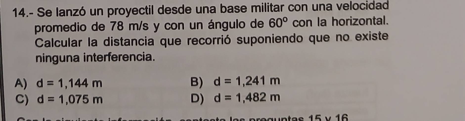 14.- Se lanzó un proyectil desde una base militar con una velocidad
promedio de 78 m/s y con un ángulo de 60° con la horizontal.
Calcular la distancia que recorrió suponiendo que no existe
ninguna interferencia.
A) d=1,144m B) d=1,241m
C) d=1,075m D) d=1,482m
15* 16