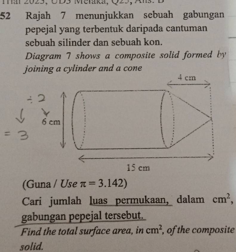 mar 2023, UD3 Melaka, Q25, Ans. B 
52 Rajah 7 menunjukkan sebuah gabungan 
pepejal yang terbentuk daripada cantuman 
sebuah silinder dan sebuah kon. 
Diagram 7 shows a composite solid formed by 
joining a cylinder and a cone 
(Guna / Use π =3.142)
Cari jumlah luas permukaan, dalam cm^2, 
gabungan pepejal tersebut. 
Find the total surface area, in cm^2 , of the composite 
solid.