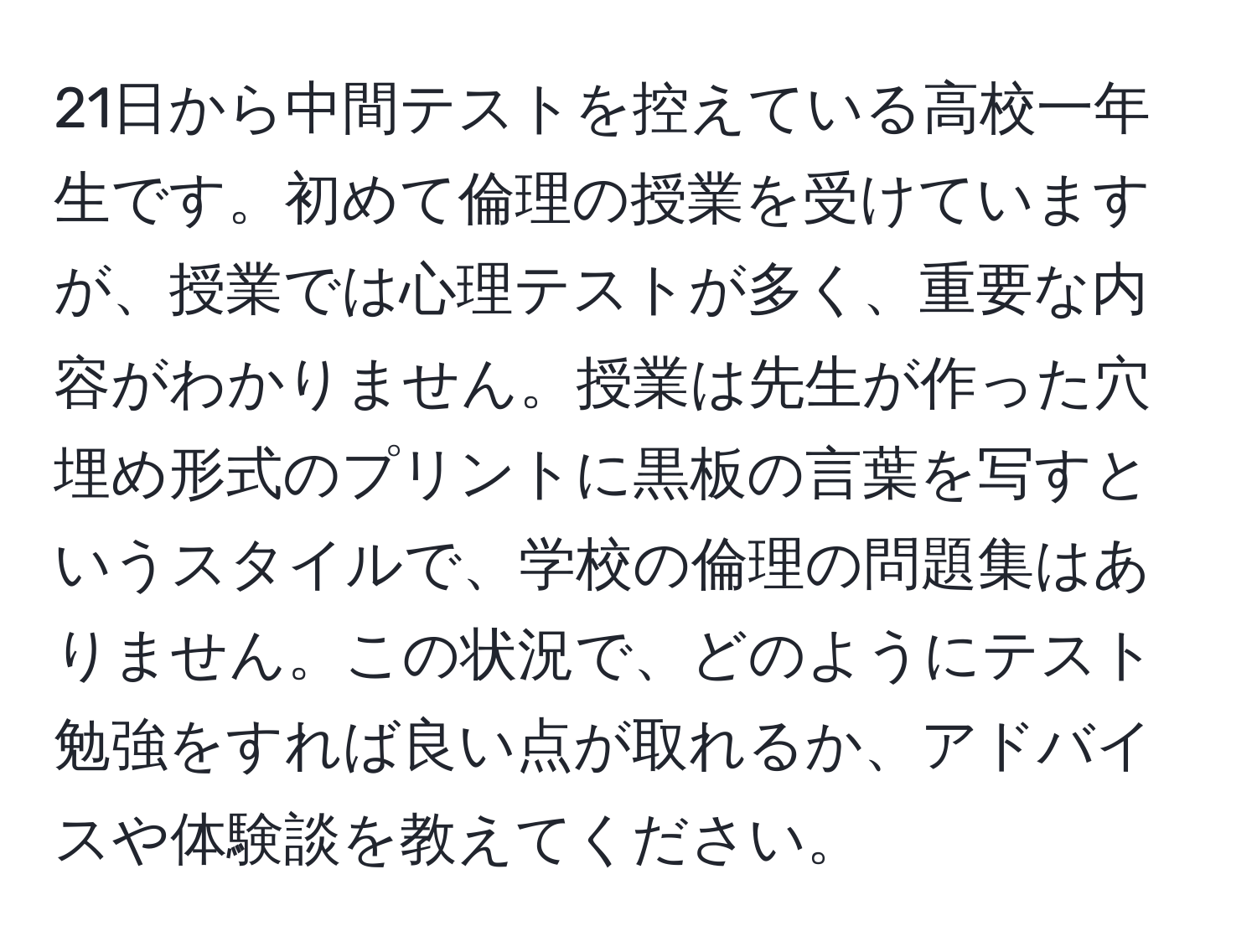 21日から中間テストを控えている高校一年生です。初めて倫理の授業を受けていますが、授業では心理テストが多く、重要な内容がわかりません。授業は先生が作った穴埋め形式のプリントに黒板の言葉を写すというスタイルで、学校の倫理の問題集はありません。この状況で、どのようにテスト勉強をすれば良い点が取れるか、アドバイスや体験談を教えてください。