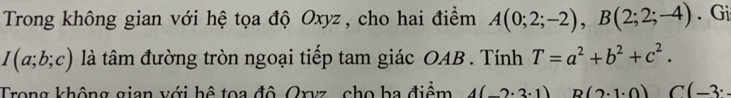 Trong không gian với hệ tọa độ Oxyz , cho hai điểm A(0;2;-2), B(2;2;-4). Gi
I(a;b;c) là tâm đường tròn ngoại tiếp tam giác OAB. Tính T=a^2+b^2+c^2. 
Trong không gian với hệ toa đô Oryz , cho ba điểm 4(_ 2· 3· 1) B(2· 1· 0) C (-3^.