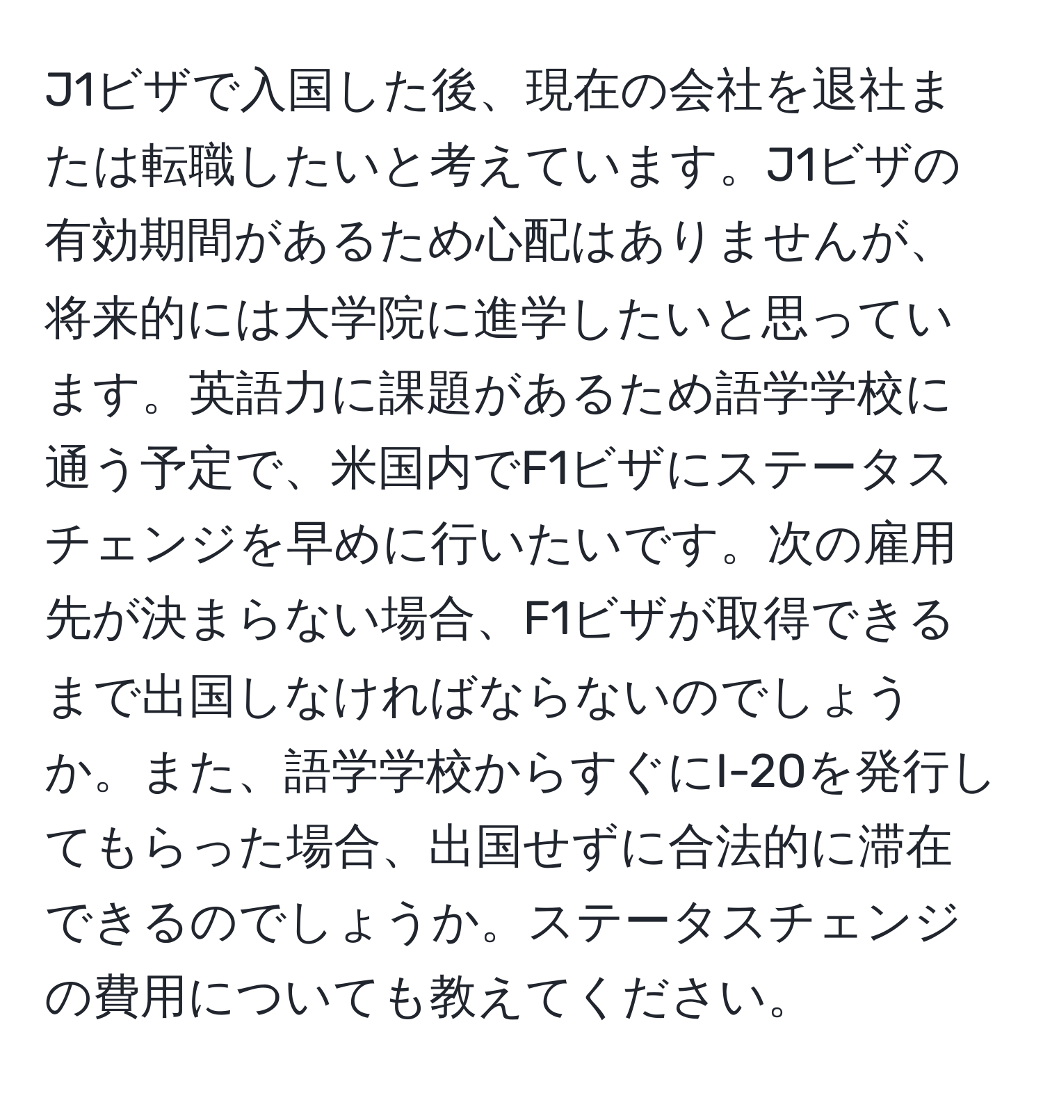 J1ビザで入国した後、現在の会社を退社または転職したいと考えています。J1ビザの有効期間があるため心配はありませんが、将来的には大学院に進学したいと思っています。英語力に課題があるため語学学校に通う予定で、米国内でF1ビザにステータスチェンジを早めに行いたいです。次の雇用先が決まらない場合、F1ビザが取得できるまで出国しなければならないのでしょうか。また、語学学校からすぐにI-20を発行してもらった場合、出国せずに合法的に滞在できるのでしょうか。ステータスチェンジの費用についても教えてください。