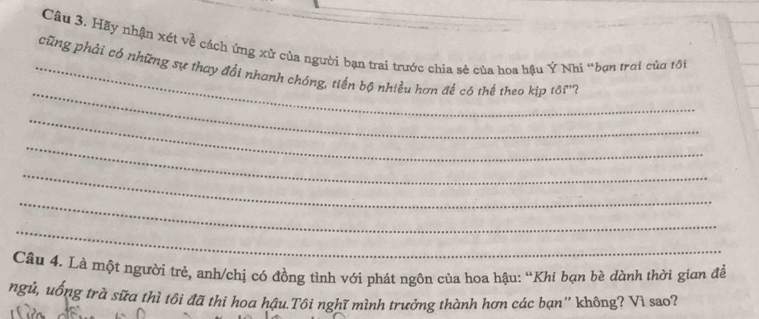 Hãy nhận xét về cách ứng xử của người bạn trai trước chia sẻ của hoa hậu Ý Nhi “bạn trời của tôi 
_ 
_cũng phải có những sự thay đổi nhanh chóng, tiến bộ nhiều hơn đề có thể theo kịp tdelta i^, ? 
_ 
_ 
_ 
_ 
_ 
Câu 4. Là một người trẻ, anh/chị có đồng tình với phát ngôn của hoa hậu: “Khi bạn bè dành thời gian đề 
ngủ, uống trà sữa thì tôi đã thi hoa hậu.Tôi nghĩ mình trưởng thành hơn các bạn'' không? Vì sao?