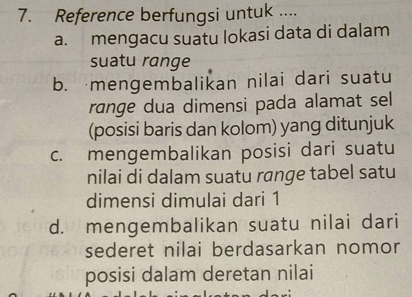 Reference berfungsi untuk ....
a. mengacu suatu lokasi data di dalam
suatu range
b. mengembalikan nilai dari suatu
range dua dimensi pada alamat sel
(posisi baris dan kolom) yang ditunjuk
c. mengembalikan posisi dari suatu
nilai di dalam suatu range tabel satu
dimensi dimulai dari 1
d. mengembalikan suatu nilai dari
sederet nilai berdasarkan nomor
posisi dalam deretan nilai