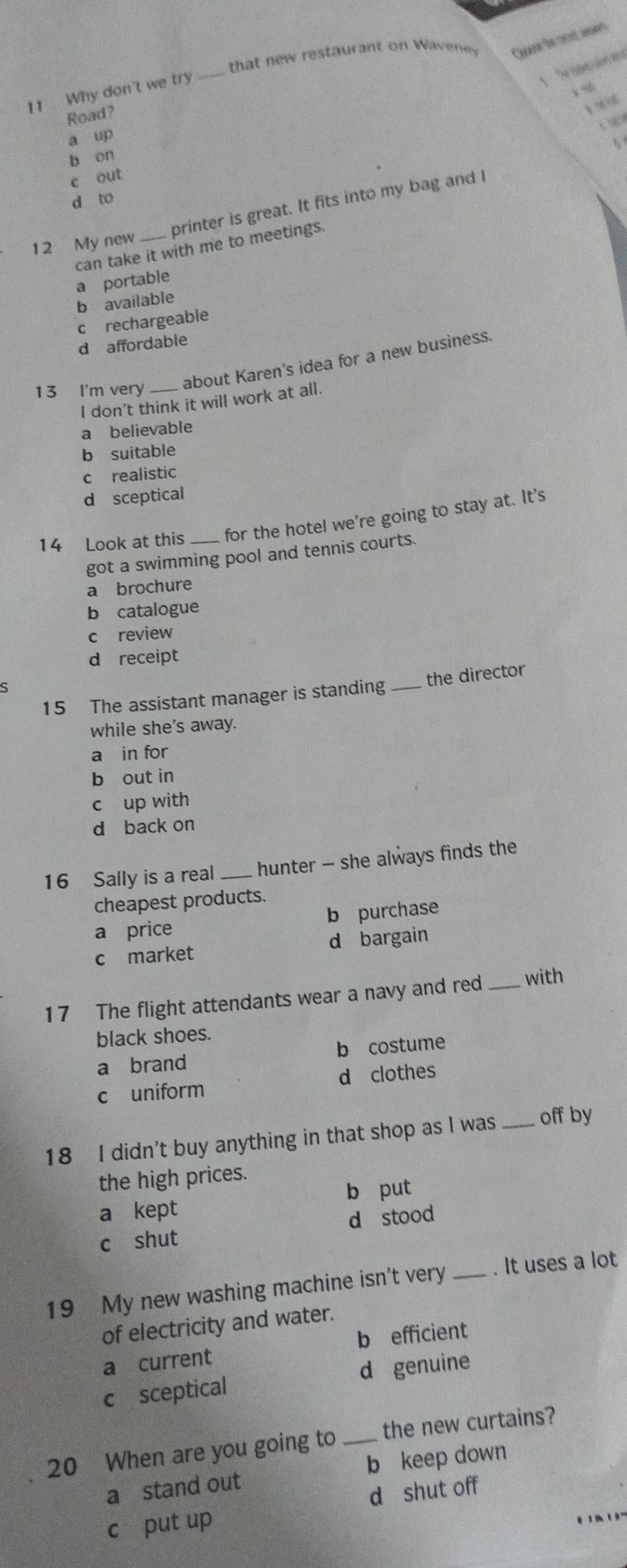 that new restaurant on Waveney Quere the cot, ars
11 Why don't we try_
Road?

a up

b on
c out
d to
printer is great. It fits into my bag and I
12 My new
can take it with me to meetings.
a portable
b available
c rechargeable
d affordable
13 I'm very_
about Karen's idea for a new business.
I don't think it will work at all.
a believable
b suitable
c realistic
d sceptical
14 Look at this for the hotel we're going to stay at. It's
got a swimming pool and tennis courts.
a brochure
b catalogue
c review
d receipt
ς
15 The assistant manager is standing _the director
while she's away.
a in for
b out in
c up with
d back on
16 Sally is a real hunter - she always finds the
cheapest products.
a price b purchase
c market d bargain
17 The flight attendants wear a navy and red _with
black shoes.
a brand b costume
c uniform d clothes
18 I didn't buy anything in that shop as I was _off by
the high prices.
b put
a kept
d stood
c shut
19 My new washing machine isn't very_ . It uses a lot
of electricity and water.
a current b efficient
c sceptical d genuine
20 When are you going to _the new curtains?
a stand out b keep down
c put up d shut off
