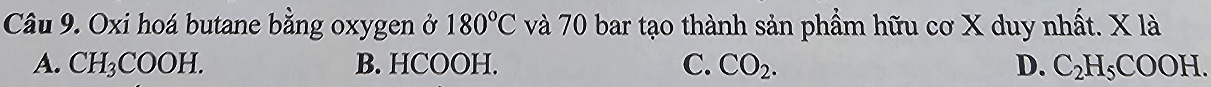 Oxi hoá butane bằng oxygen ở 180°C và 70 bar tạo thành sản phẩm hữu cơ X duy nhất. X là
A. CH_3COOH. B. HCOOH. C. CO_2. D. C_2H_5COOH.