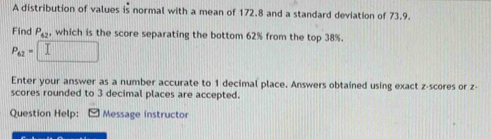 A distribution of values is normal with a mean of 172.8 and a standard deviation of 73.9. 
Find P_42 , which is the score separating the bottom 62% from the top 38%.
P_62=
Enter your answer as a number accurate to 1 decimal place. Answers obtained using exact z-scores or z - 
scores rounded to 3 decimal places are accepted. 
Question Help: Message instructor