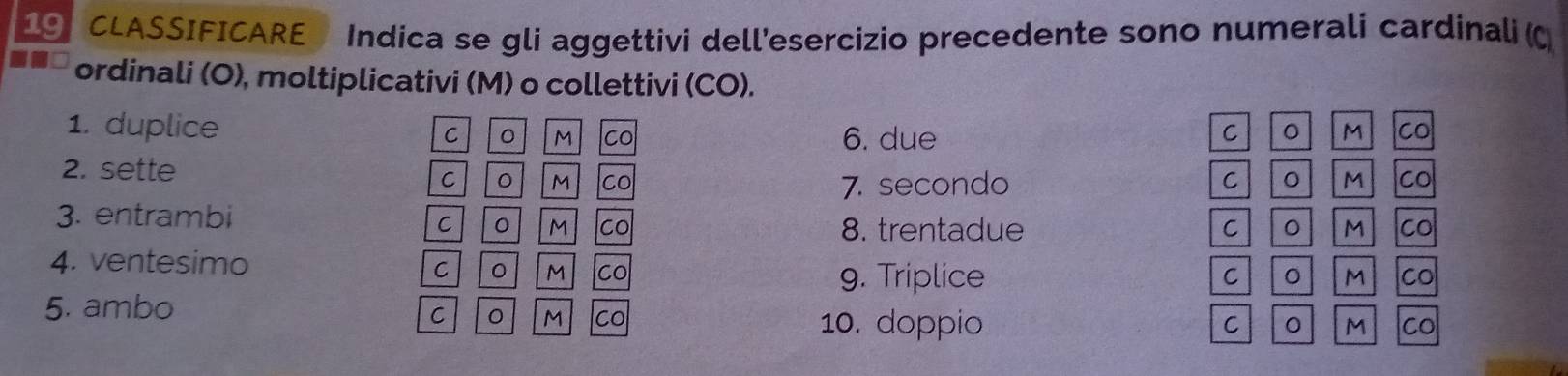 CLASSIFICARE Indica se gli aggettivi dell'esercizio precedente sono numerali cardinali (C 
ordinali (O), moltiplicativi (M) o collettivi (CO). 
1. duplice C 。 M co 6. due 
C M CO 
2. sette 
C M co 7. secondo 
C M CO 
3. entrambi C M CO 
8. trentadue C M CO 
4. ventesimo 
C M Co 9. Triplice 
C 
M CO 
5. ambo 
C M co 10. doppio 
C 
M CO