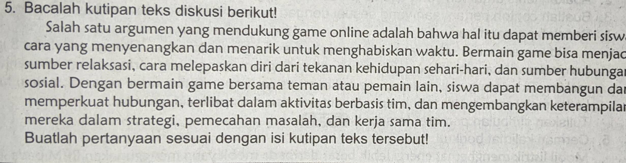 Bacalah kutipan teks diskusi berikut! 
Salah satu argumen yang mendukung game online adalah bahwa hal itu dapat memberi sisw 
cara yang menyenangkan dan menarik untuk menghabiskan waktu. Bermain game bisa menjac 
sumber relaksasi, cara melepaskan diri dari tekanan kehidupan sehari-hari, dan sumber hubunga 
sosial. Dengan bermain game bersama teman atau pemain lain, siswa dapat membangun da 
memperkuat hubungan, terlibat dalam aktivitas berbasis tim, dan mengembangkan keterampilal 
mereka dalam strategi, pemecahan masalah, dan kerja sama tim. 
Buatlah pertanyaan sesuai dengan isi kutipan teks tersebut!