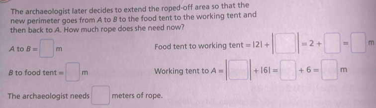 The archaeologist later decides to extend the roped-off area so that the
new perimeter goes from A to B to the food tent to the working tent and
then back to A. How much rope does she need now?
A to B=□ m Food tent to working tent =|2|+|□ |=2+□ =□ m
B to food tent =□ m Working tent to A=□ +161=□ +6=□ m
The archaeologist needs □ meters of rope.