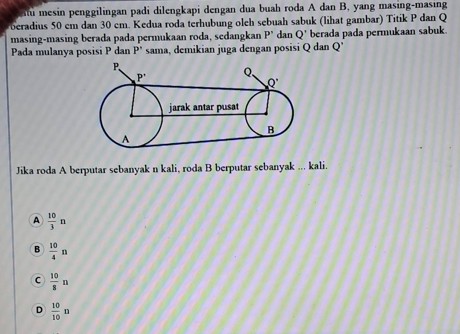 Au mesin penggilingan padi dilengkapi dengan dua buah roda A dan B, yang masing-masing
beradius 50 cm dan 30 cm. Kedua roda terhubung oleh sebuah sabuk (lihat gambar) Titik P dan Q
masing-masing berada pada permukaan roda, sedangkan P' dan Q' berada pada permukaan sabuk.
Pada mulanya posisi P dan P' sama, demikian juga dengan posisi Q dan Q
Jika roda A berputar sebanyak n kali, roda B berputar sebanyak ... kali.
A  10/3 n
B  10/4 n
C  10/8 n
D  10/10 n