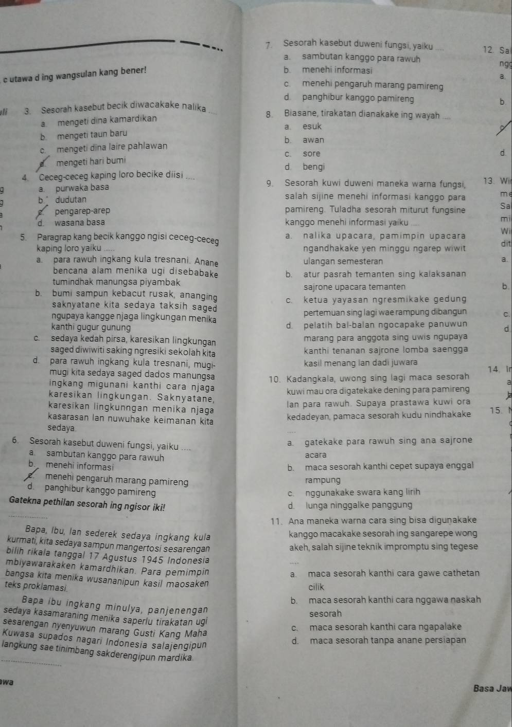 Sesorah kasebut duweni fungsi, yaiku _12 Sa
a. sambutan kanggo para rawuh n gg
c utawa d ing wangsulan kang bener!
b. menehi informasi
a.
c  menehi pengaruh marang pamireng
d panghibur kanggo pamireng b.
sli  Sesorah kasebut becik diwacakake nalika _8 Biasane, tirakatan dianakake ing wayah
a mengeti dina kamardikan
b mengeti taun baru a. esuk
b awan
c. mengeti dina laire pahlawan
c. sore d.
mengeti hari bumi
d bengi
4. Ceceg-ceceg kaping loro becike diisi _13. Wir
a. purwaka basa
9. Sesorah kuwi duweni maneka warna fungsi,
b. dudutan
salah sijine menehi informasi kanggo para me
pengarep-arep pamireng. Tuladha sesorah miturut fungsine Sa
mi
d. wasana basa kanggo menehi informasi yaiku Wii
5. Paragrap kang becik kanggo ngisi ceceg-ceceg a. nalika upacara, pamimpin upacara
kaping loro yaiku ngandhakake yen minggu ngarep wiwit 
dit
a. para rawuh ingkang kula tresnani. Anane ulangan semesteran
a.
bencana alam menika ugi disebabake b. atur pasrah temanten sing kalaksanan
tumindhak manungsa piyambak
sajrone upacara temanten b.
b. bumi sampun kebacut rusak, ananging
c. ketua yayasan ngresmikake gedun
saknyatane kita sedaya taksih sage.
ngupaya kangge njaga lingkungan menika pertemuan sing lagi wae rampung dibangun C.
kanthi gugur gunung d. pelatih bal-balan ngocapake panuwun d
c. sedaya kedah pirsa, karesikan lingkungan marang para anggota sing uwis ngupaya
saged diwiwiti saking ngresiki sekolah kita kanthi tenanan sajrone lomba saengga
d. para rawuh ingkang kula tresnani, mugi- kasil menang lan dadi juwara
mugi kita sedaya saged dados manungsa 14. Ir
10. Kadangkala, uwong sing lagi maca sesorah
a
ingkang migunani kanthi cara njaga
kuwi mau ora digatekake dening para pamireng
karesikan lingkungan. Saknyatane,
Ian para rawuh. Supaya prastawa kuwi ora
karesikan lingkunngan menika njaga
kasarasan lan nuwuhake keimanan kita
kedadeyan, pamaca sesorah kudu nindhakake 15. N
sedaya
6. Sesorah kasebut duweni fungsi, yaiku
a. gatekake para rawuh sing ana sajrone
a sambutan kanggo para rawuh acara
b. menehi informasi b. maca sesorah kanthi cepet supaya enggal
menehi pengaruh marang pamireng rampung
d. panghibur kanggo pamiren
c. nggunakake swara kang lirih
Gatekna pethilan sesorah ing ngisor iki! d. lunga ninggalke panggung
11. Ana maneka warna cara sing bisa digunakake
Bapa, Ibu, lan sederek sedaya ingkang kula kanggo macakake sesorah ing sangarepe wong
kurmati, kita sedaya sampun mangertosi sesarengan
akeh, salah sijine teknik impromptu sing tegese
bilih rikala tanggal 17 Agustus 1945 Indonesia
mbiyawarakaken kamardhikan. Para pemimpin
a. maca sesorah kanthi cara gawe cathetan
bangsa kita menika wusananipun kasil maosaken
teks proklamasi.
cilik
b. maca sesorah kanthi cara nggawa naskah
Bapa ibu ingkang minulya, panjenengan
sesorah
sedaya kasamaraning menika saperlu tirakatan ugi
c. maca sesorah kanthi cara ngapalake
sesarengan nyenyuwun marang Gusti Kang Maha
Kuwasa supados nagari Indonesia salajengipun
d. maca sesorah tanpa anane persiapan
_
langkung sae tinimbang sakderengipun mardika
wa
Basa Jaw