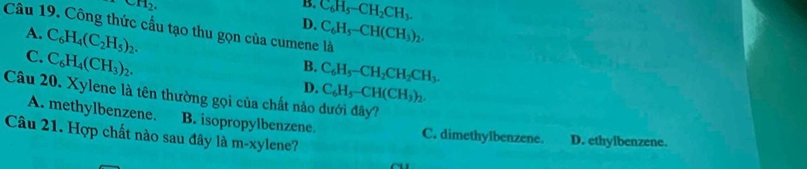 wH_2. 
B. C_6H_5-CH_2CH_3. 
Câu 19. Công thức cấu tạo thu gọn của cumene là
A.
C. C_6H_4(C_2H_5)_2.
D. C_6H_5-CH(CH_3)_2.
C_6H_4(CH_3)_2.
B. C_6H_5-CH_2CH_2CH_3.
D. C_6H_5-CH(CH_3)_2. 
Câu 20. Xylene là tên thường gọi của chất nào dưới đây?
A. methylbenzene. B. isopropylbenzene. C. dimethylbenzene. D. ethylbenzene.
Câu 21. Hợp chất nào sau đây là m-xylene?