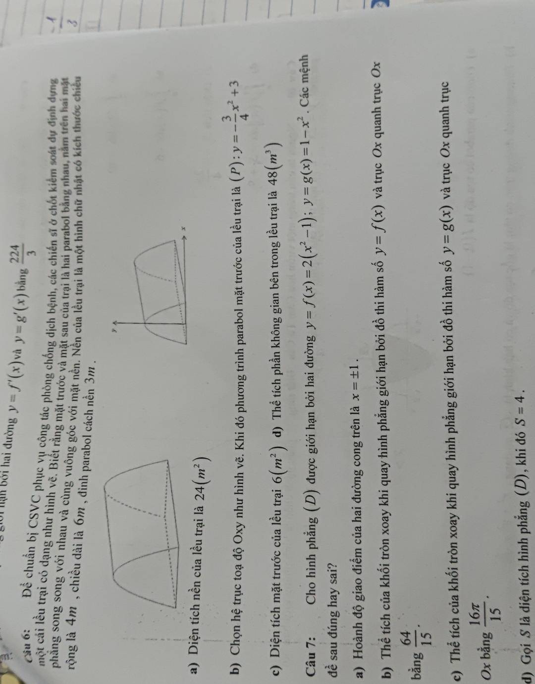 giời hạn bởi hai đường y=f'(x) và y=g'(x)ba ng  224/3 
_ 
Câu 6: Để chuẩn bị CSVC phục vụ cộng tác phòng chống dịch bệnh, các chiến sĩ ở chốt kiểm soát dự định dựng
một cái lều trại có dạng như hình vẽ. Biết rằng mặt trước yà mặt sau của trại là hai parabol bằng nhau, nằm trên hai mặt
phẳng song song với nhau và cùng vuông góc với mặt nền. Nền của lều trại là một hình chữ nhật có kích thước chiều
rộng là 4m , chiều dài là 6m , đinh parabol cách nền 3m .
y
x
a) Diện tích nền của lều trại là 24(m^2)
b) Chọn hệ trục toạ độ Oxy như hình vẽ. Khi đó phương trình parabol mặt trước của lều trại là (P):y=- 3/4 x^2+3
c) Diện tích mặt trước của lều trại 6(m^2) d) Thể tích phần không gian bên trong lều trại là 48(m^3)
Câu 7: Cho hình phẳng (D) được giới hạn bởi hai đường y=f(x)=2(x^2-1);y=g(x)=1-x^2. Các mệnh
đề sau đúng hay sai?
a) Hoành độ giao điểm của hai đường cong trên là x=± 1.
b) Thể tích của khối tròn xoay khi quay hình phẳng giới hạn bởi đồ thi hàm số y=f(x) và trục Ox quanh trục Ox
bằng  64/15 .
c) Thể tích của khối tròn xoay khi quay hình phẳng giới hạn bởi đồ thi hàm số y=g(x) và trục Ox quanh trục
Ox bằng  16π /15 .
d) Gọi S là diện tích hình phẳng (D), khi đó S=4.