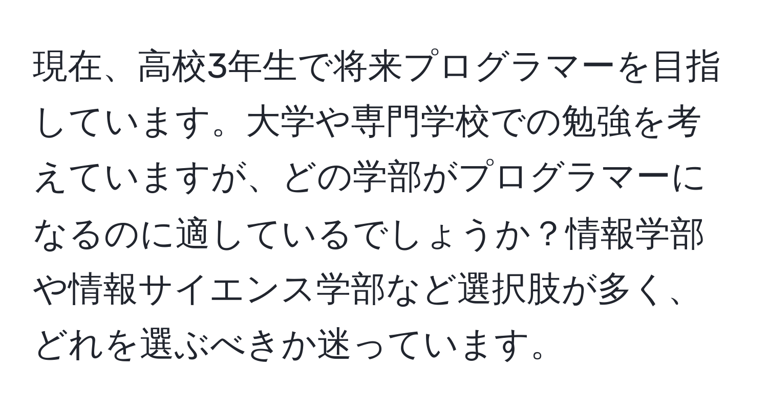 現在、高校3年生で将来プログラマーを目指しています。大学や専門学校での勉強を考えていますが、どの学部がプログラマーになるのに適しているでしょうか？情報学部や情報サイエンス学部など選択肢が多く、どれを選ぶべきか迷っています。