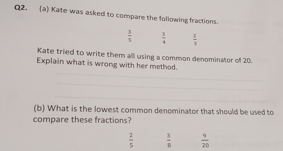 Kate was asked to compare the following fractions.
 3/5   3/4   2/3 
Kate tried to write them all using a common denominator of 20.
_
Explain what is wrong with her method.
_
_
(b) What is the lowest common denominator that should be used to
compare these fractions?
 2/5 
 3/8   9/20 