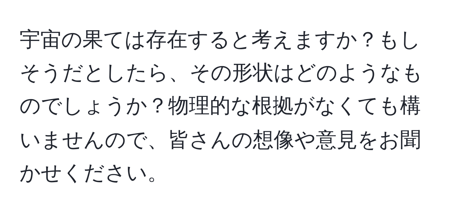 宇宙の果ては存在すると考えますか？もしそうだとしたら、その形状はどのようなものでしょうか？物理的な根拠がなくても構いませんので、皆さんの想像や意見をお聞かせください。