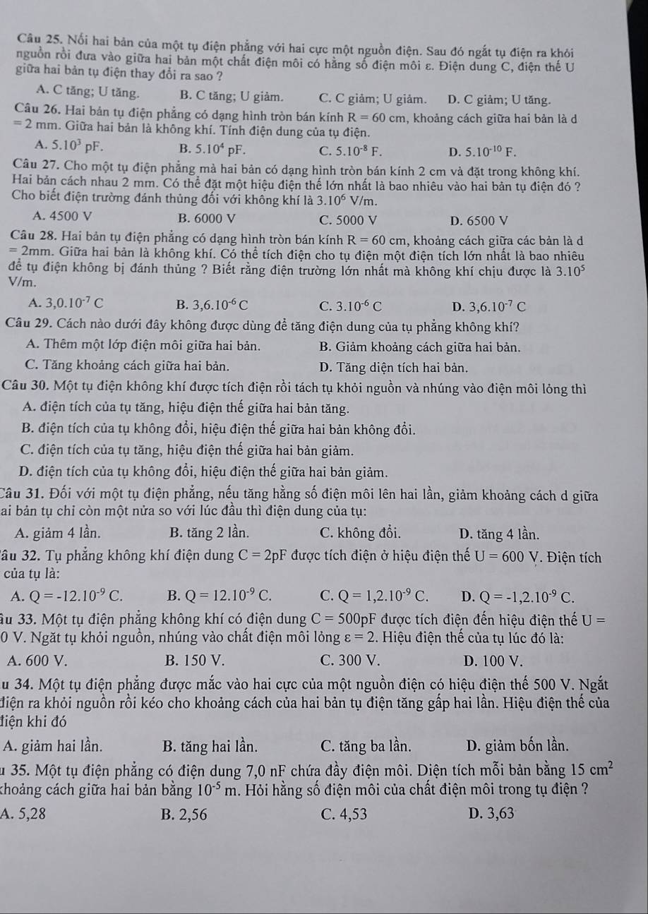 Nổi hai bản của một tụ điện phẳng với hai cực một nguồn điện. Sau đó ngắt tụ điện ra khỏi
nguồn rồi đưa vào giữa hai bản một chất điện môi có hằng số điện môi ε. Điện dung C, điện thế U
giữa hai bản tụ điện thay đổi ra sao ?
A. C tăng; U tăng. B. C tăng; U giảm. C. C giảm; U giảm. D. C giảm; U tăng.
Câu 26. Hai bản tụ điện phẳng có dạng hình tròn bán kính R=60cm , khoảng cách giữa hai bản là d
=2mm h. Giữa hai bản là không khí. Tính điện dung của tụ điện.
A. 5.10^3pF. B. 5.10^4pF. C. 5.10^(-8)F. D. 5.10^(-10)F.
Câu 27. Cho một tụ điện phẳng mà hai bản có dạng hình tròn bán kính 2 cm và đặt trong không khí.
Hai bản cách nhau 2 mm. Có thể đặt một hiệu điện thế lớn nhất là bao nhiêu vào hai bản tụ điện đó ?
Cho biết điện trường đánh thủng đối với không khí là 3.10^6 V/m.
A. 4500 V B. 6000 V C. 5000 V D. 6500 V
Câu 28. Hai bản tụ điện phẳng có dạng hình tròn bán kính R=60cm 1, khoảng cách giữa các bản là d
=2mm h. Giữa hai bản là không khí. Có thể tích điện cho tụ điện một điện tích lớn nhất là bao nhiêu
để tụ điện không bị đánh thủng ? Biết rằng điện trường lớn nhất mà không khí chịu được là 3.10^5
V/m.
A. 3,0.10^(-7)C B. 3,6.10^(-6)C C. 3.10^(-6)C D. 3,6.10^(-7)C
Câu 29. Cách nào dưới đây không được dùng đề tăng điện dung của tụ phẳng không khí?
A. Thêm một lớp điện môi giữa hai bản. B. Giảm khoảng cách giữa hai bản.
C. Tăng khoảng cách giữa hai bản. D. Tăng diện tích hai bản.
Câu 30. Một tụ điện không khí được tích điện rồi tách tụ khỏi nguồn và nhúng vào điện môi lỏng thì
A. điện tích của tụ tăng, hiệu điện thế giữa hai bản tăng.
B. điện tích của tụ không đổi, hiệu điện thế giữa hai bản không đổi.
C. điện tích của tụ tăng, hiệu điện thế giữa hai bản giảm.
D. điện tích của tụ không đổi, hiệu điện thế giữa hai bản giảm.
Câu 31. Đối với một tụ điện phẳng, nếu tăng hằng số điện môi lên hai lần, giảm khoảng cách d giữa
Bai bản tụ chỉ còn một nửa so với lúc đầu thì điện dung của tụ:
A. giảm 4 lần. B. tăng 2 lần. C. không đổi. D. tăng 4 lần.
ầu 32. Tụ phẳng không khí điện dung C=2pF được tích điện ở hiệu điện thế U=600V * Điện tích
của tụ là:
A. Q=-12.10^(-9)C. B. Q=12.10^(-9)C. C. Q=1,2.10^(-9)C. D. Q=-1,2.10^(-9)C.
Ấu 33. Một tụ điện phăng không khí có điện dung C=500 OpF được tích điện đến hiệu điện thế U=
0 V. Ngăt tụ khỏi nguồn, nhúng vào chất điện môi lỏng varepsilon =2. Hiệu điện thế của tụ lúc đó là:
A. 600 V. B. 150 V. C. 300 V. D. 100 V.
Su 34. Một tụ điện phẳng được mắc vào hai cực của một nguồn điện có hiệu điện thế 500 V. Ngắt
điện ra khỏi nguồn rồi kéo cho khoảng cách của hai bản tụ điện tăng gấp hai lần. Hiệu điện thế của
điện khi đó
A. giảm hai lần. B. tăng hai lần. C. tăng ba lần. D. giảm bốn lần.
Su 35. Một tụ điện phẳng có điện dung 7,0 nF chứa đầy điện môi. Diện tích mỗi bản bằng 15cm^2
khoảng cách giữa hai bản bằng 10^(-5)m. Hỏi hằng số điện môi của chất điện môi trong tụ điện ?
A. 5,28 B. 2,56 C. 4,53 D. 3,63