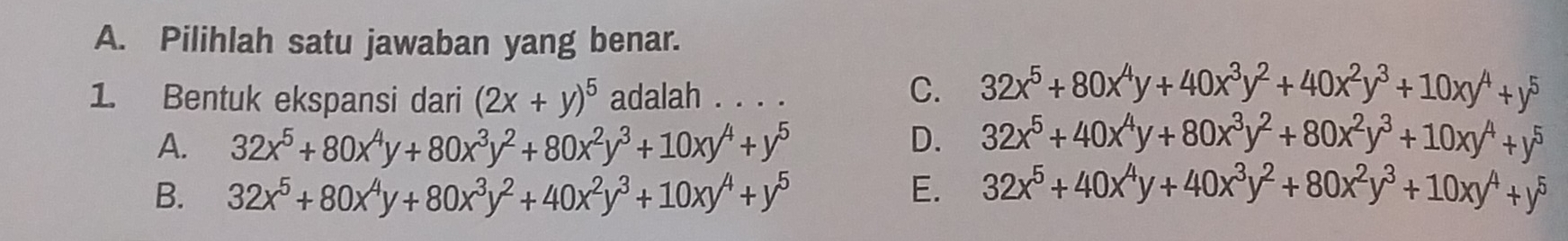 Pilihlah satu jawaban yang benar.
1. Bentuk ekspansi dari (2x+y)^5 adalah . . . .
C. 32x^5+80x^4y+40x^3y^2+40x^2y^3+10xy^4+y^5
A. 32x^5+80x^4y+80x^3y^2+80x^2y^3+10xy^4+y^5 D. 32x^5+40x^4y+80x^3y^2+80x^2y^3+10xy^4+y^5
B. 32x^5+80x^4y+80x^3y^2+40x^2y^3+10xy^4+y^5 E. 32x^5+40x^4y+40x^3y^2+80x^2y^3+10xy^4+y^5