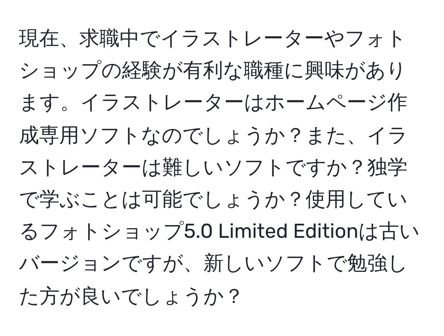 現在、求職中でイラストレーターやフォトショップの経験が有利な職種に興味があります。イラストレーターはホームページ作成専用ソフトなのでしょうか？また、イラストレーターは難しいソフトですか？独学で学ぶことは可能でしょうか？使用しているフォトショップ5.0 Limited Editionは古いバージョンですが、新しいソフトで勉強した方が良いでしょうか？