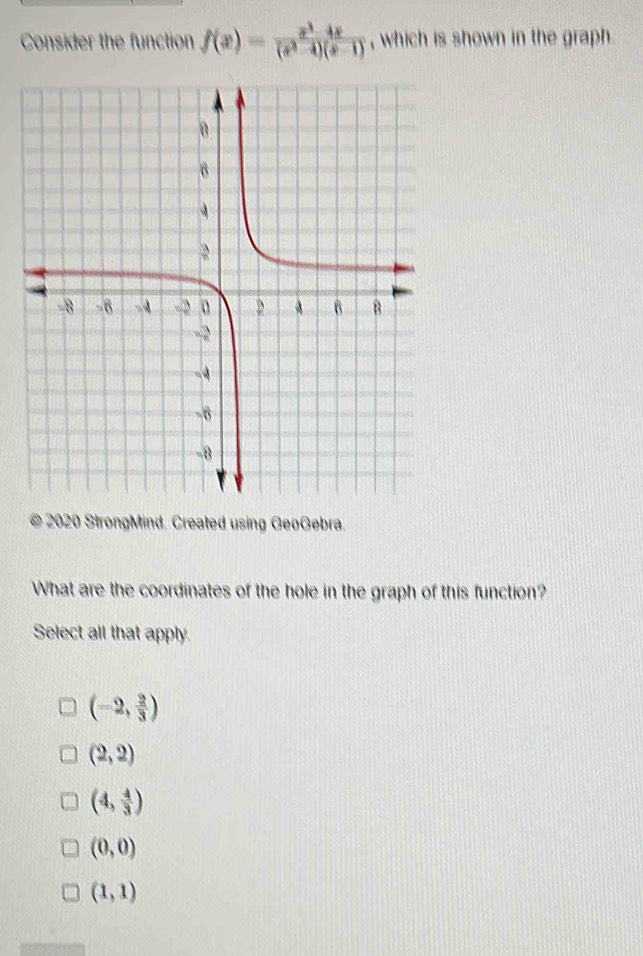 Consider the function f(x)= (x^3+x)/(x^3-4)(x-1)  , which is shown in the graph .
© 2020 StrongMind. Created using GeoGebra.
What are the coordinates of the hole in the graph of this function?
Select all that apply.
(-2, 2/3 )
(2,2)
(4, 4/3 )
(0,0)
(1,1)