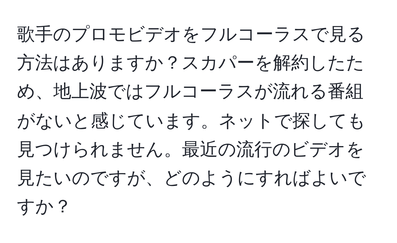 歌手のプロモビデオをフルコーラスで見る方法はありますか？スカパーを解約したため、地上波ではフルコーラスが流れる番組がないと感じています。ネットで探しても見つけられません。最近の流行のビデオを見たいのですが、どのようにすればよいですか？