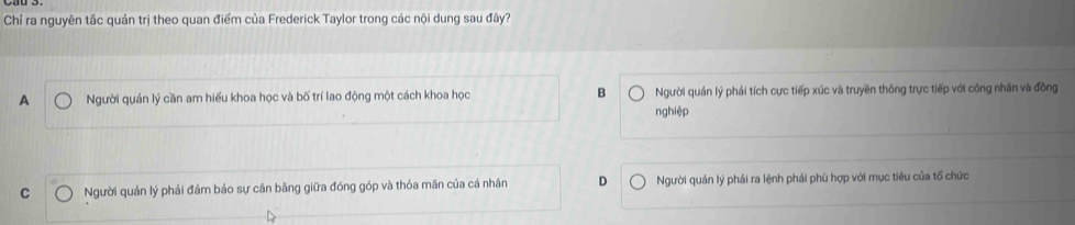 Chỉ ra nguyên tắc quản trị theo quan điểm của Frederick Taylor trong các nội dung sau đây?
A Người quản lý cần am hiểu khoa học và bố trí lao động một cách khoa học B Người quản lý phải tích cực tiếp xúc và truyền thông trực tiếp với công nhân và đồng
nghiệp
C Người quản lý phải đảm bảo sự cân bằng giữa đóng góp và thỏa mãn của cá nhân D Người quán lý phải ra lệnh phải phù hợp với mục tiêu của tổ chức