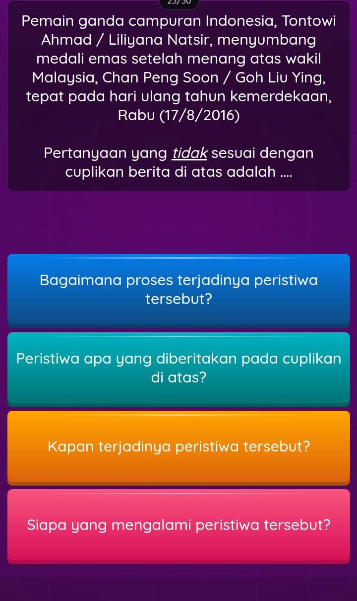 Pemain ganda campuran Indonesia, Tontowi 
Ahmad / Liliyana Natsir, menyumbang 
medali emas setelah menang atas wakil 
Malaysia, Chan Peng Soon / Goh Liu Ying, 
tepat pada hari ulang tahun kemerdekaan, 
Rabu (17/8/2016) 
Pertanyaan yang tidak sesuai dengan 
cuplikan berita di atas adalah .... 
Bagaimana proses terjadinya peristiwa 
tersebut? 
Peristiwa apa yang diberitakan pada cuplikan 
di atas? 
Kapan terjadinya peristiwa tersebut? 
Siapa yang mengalami peristiwa tersebut?