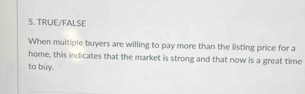 TRUE/FALSE 
When multiple buyers are willing to pay more than the listing price for a 
home, this indicates that the market is strong and that now is a great time 
to buy.