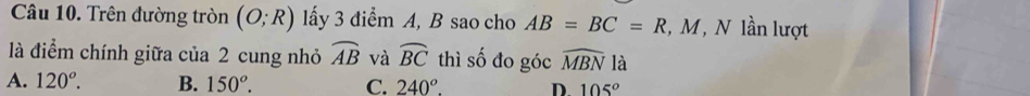 Trên đường tròn (O;R) lấy 3 điểm A, B sao cho AB=BC=R , M, N lần lượt
là điểm chính giữa của 2 cung nhỏ widehat AB và widehat BC thì số đo góc widehat MBN là
A. 120°. B. 150°. C. 240°. D. 105°