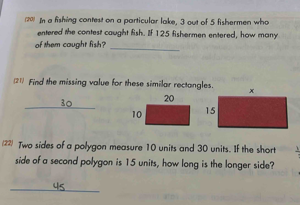 (20) In a fishing contest on a particular lake, 3 out of 5 fishermen who 
entered the contest caught fish. If 125 fishermen entered, how many 
of them caught fish?_ 
(21) Find the missing value for these similar rectangles.
30
_ 
(22) Two sides of a polygon measure 10 units and 30 units. If the short 
side of a second polygon is 15 units, how long is the longer side? 
_