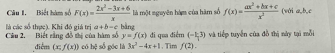 Biết hàm số F(x)= (2x^2-3x+6)/x  là một nguyên hàm của hàm số f(x)= (ax^2+bx+c)/x^2  (với a, b, c
là các số thực). Khi đó giá trị a+b-c bằng 
Câu 2. Biết rằng đồ thị của hàm số y=f(x) đi qua điểm (-1;3) và tiếp tuyến của đồ thị này tại mỗi 
điểm (x;f(x)) có hệ số góc là 3x^2-4x+1. Tìm f(2).