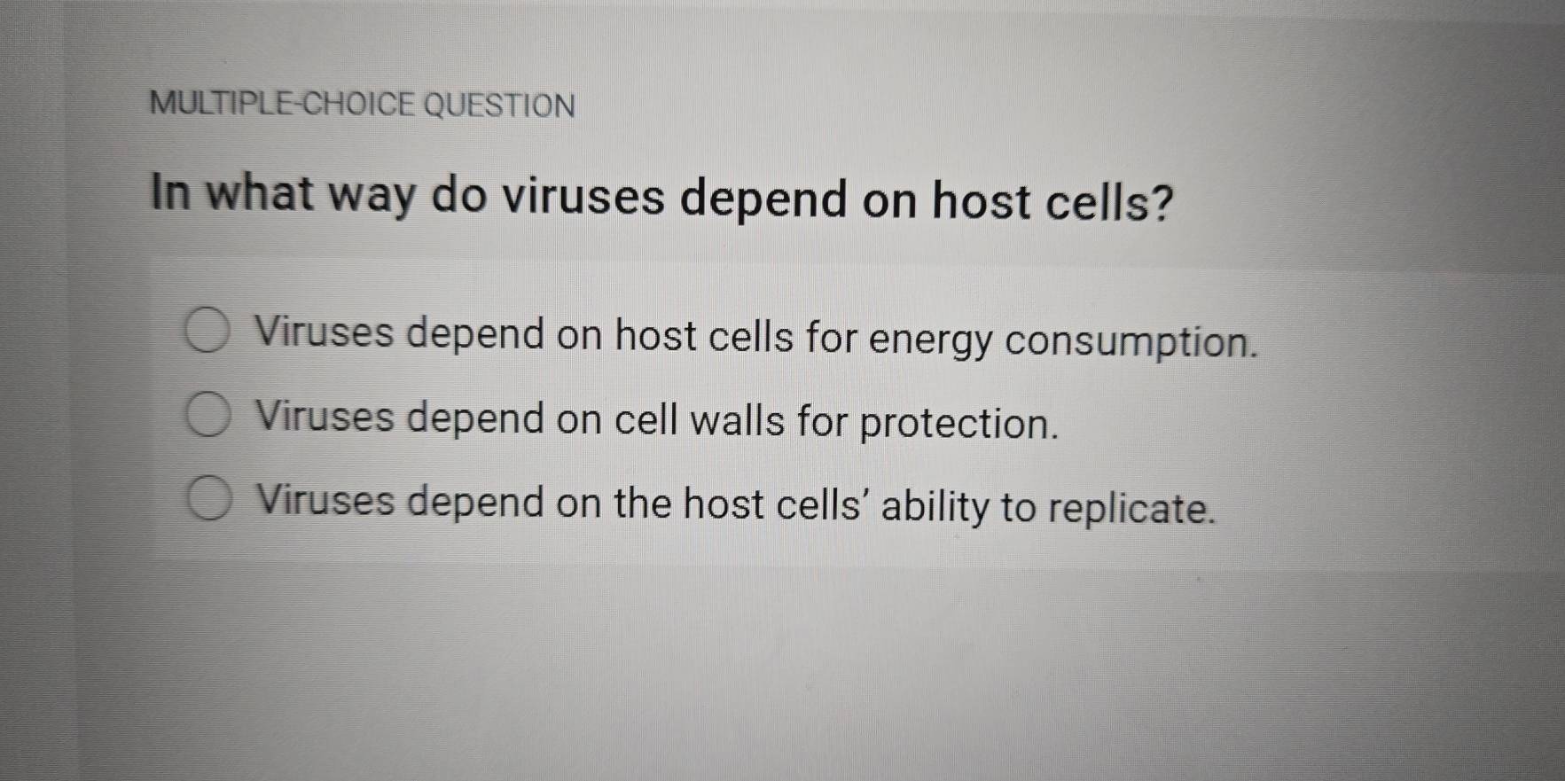 MULTIPLE-CHOICE QUESTION
In what way do viruses depend on host cells?
Viruses depend on host cells for energy consumption.
Viruses depend on cell walls for protection.
Viruses depend on the host cells' ability to replicate.