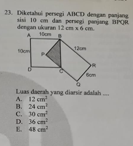 Diketahui persegi ABCD dengan panjang
sisi 10 cm dan persegi panjang BPQR
dengan ukuran 12cm* 6cm. 
Luas daerah yang diarsir adalah ....
A. 12cm^2
B. 24cm^2
C. 30cm^2
D. 36cm^2
E. 48cm^2