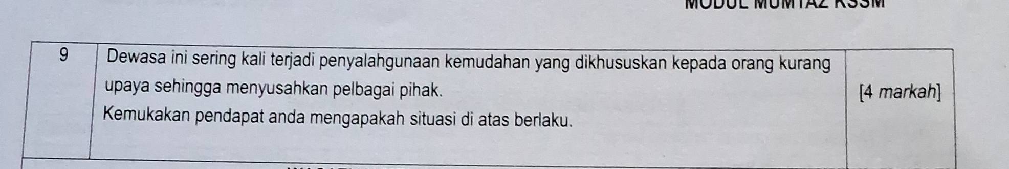 MODÜL MÜMTAZ 1 
9 Dewasa ini sering kali terjadi penyalahgunaan kemudahan yang dikhususkan kepada orang kurang 
upaya sehingga menyusahkan pelbagai pihak. [4 markah] 
Kemukakan pendapat anda mengapakah situasi di atas berlaku.