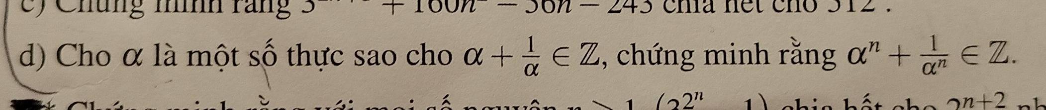 +100n-243
c) Chúng nìh rang J ena net cho 312. 
d) Cho α là một số thực sao cho alpha + 1/alpha  ∈ Z , chứng minh rằng alpha^n+ 1/alpha^n ∈ Z.
(22^n 1 1 . 2n+2