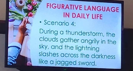 FIGURATIVE LANGUAGE 
IN DAILY LIFE 
Scenario 4: 
During a thunderstorm, the 
clouds gather angrily in the 
sky, and the lightning 
slashes across the darkness 
like a jagged sword.