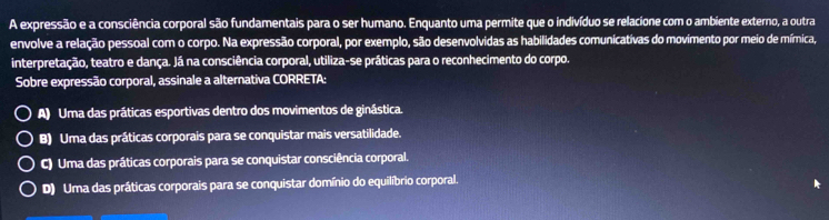 A expressão e a consciência corporal são fundamentais para o ser humano. Enquanto uma permite que o indivíduo se relacione com o ambiente externo, a outra
envolve a relação pessoal com o corpo. Na expressão corporal, por exemplo, são desenvolvidas as habilidades comunicativas do movimento por meio de mímica,
interpretação, teatro e dança. Já na consciência corporal, utiliza-se práticas para o reconhecimento do corpo.
Sobre expressão corporal, assinale a alternativa CORRETA:
A) Uma das práticas esportivas dentro dos movimentos de ginástica.
B) Uma das práticas corporais para se conquistar mais versatilidade.
C) Uma das práticas corporais para se conquistar consciência corporal.
D) Uma das práticas corporais para se conquistar domínio do equilíbrio corporal.