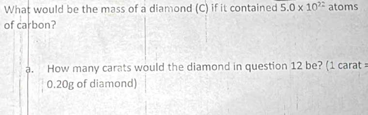 What would be the mass of a diamond (C) if it contained 5.0* 10^(22) atoms 
of carbon? 
a. How many carats would the diamond in question 12 be? (1 carat =
0.20g of diamond)