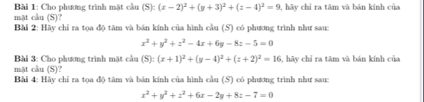 Cho phương trình mặt cầu (S): (x-2)^2+(y+3)^2+(z-4)^2=9 , hãy chỉ ra tâm và bán kính của 
mặt cầu (S)? 
Bài 2: Hãy chỉ ra tọa độ tâm và bán kính của hình cầu (S) có phương trình như sau:
x^2+y^2+z^2-4x+6y-8z-5=0
Bài 3: Cho phương trình mặt cầu (S): (x+1)^2+(y-4)^2+(z+2)^2=16 , hãy chỉ ra tām và bán kính của 
mặt cầu (S)? 
Bài 4: Hãy chỉ ra tọa độ tâm và bán kính của hình cầu (S) có phương trình như sau:
x^2+y^2+z^2+6x-2y+8z-7=0