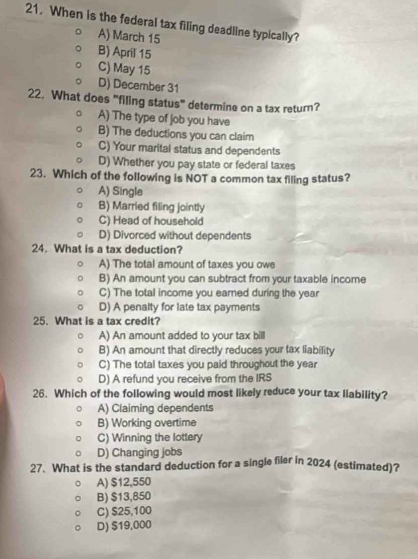 When is the federal tax filing deadline typically?
A) March 15
B) April 15
C) May 15
D) December 31
22. What does "filing status" determine on a tax return?
A) The type of job you have
B) The deductions you can claim
C) Your marital status and dependents
D) Whether you pay state or federal taxes
23. Which of the following is NOT a common tax filing status?
A) Single
B) Married filing jointly
C) Head of household
D) Divorced without dependents
24. What is a tax deduction?
A) The total amount of taxes you owe
B) An amount you can subtract from your taxable income
C) The total income you earned during the year
D) A penalty for late tax payments
25. What is a tax credit?
A) An amount added to your tax bill
B) An amount that directly reduces your tax liability
C) The total taxes you paid throughout the year
D) A refund you receive from the IRS
26. Which of the following would most likely reduce your tax liability?
A) Claiming dependents
B) Working overtime
C) Winning the lottery
D) Changing jobs
27. What is the standard deduction for a single filer in 2024 (estimated)?
A) $12,550
B) $13,850
C) $25,100
D) $19,000