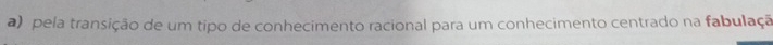 a) pela transição de um tipo de conhecimento racional para um conhecimento centrado na fabulaçã