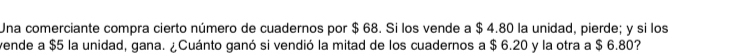 Una comerciante compra cierto número de cuadernos por $ 68. Si los vende a $ 4.80 la unidad, pierde; y si los 
vende a $5 la unidad, gana. ¿Cuánto ganó si vendió la mitad de los cuadernos a $ 6.20 y la otra a $ 6.80?