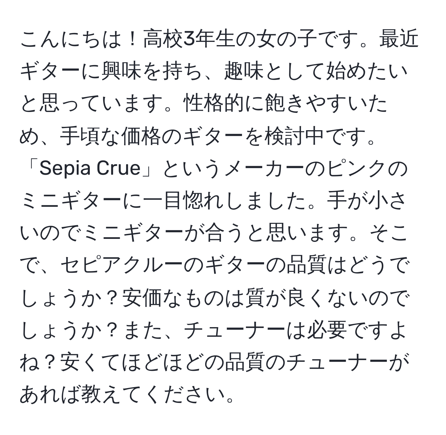 こんにちは！高校3年生の女の子です。最近ギターに興味を持ち、趣味として始めたいと思っています。性格的に飽きやすいため、手頃な価格のギターを検討中です。「Sepia Crue」というメーカーのピンクのミニギターに一目惚れしました。手が小さいのでミニギターが合うと思います。そこで、セピアクルーのギターの品質はどうでしょうか？安価なものは質が良くないのでしょうか？また、チューナーは必要ですよね？安くてほどほどの品質のチューナーがあれば教えてください。