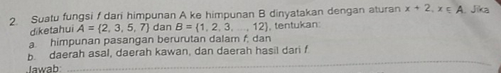 Suatu fungsi f dari himpunan A ke himpunan B dinyatakan dengan aturan x+2, x∈ A Jīka 
diketahui A= 2,3,5,7 dan B= 1,2,3,...,12 , tentukan: 
a. himpunan pasangan berurutan dalam f, dan 
b. daerah asal, daerah kawan, dan daerah hasil dari f
Jawab 
_