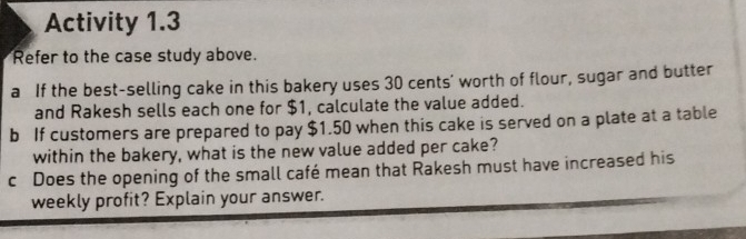 Activity 1.3 
Refer to the case study above. 
a If the best-selling cake in this bakery uses 30 cents’ worth of flour, sugar and butter 
and Rakesh sells each one for $1, calculate the value added. 
b If customers are prepared to pay $1.50 when this cake is served on a plate at a table 
within the bakery, what is the new value added per cake? 
c Does the opening of the small café mean that Rakesh must have increased his 
weekly profit? Explain your answer.