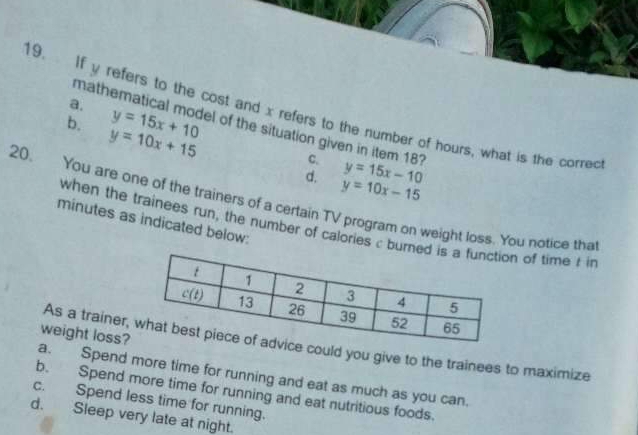 a.
19. If y refers to the cost and x refers to the number of hours, what is the correc
b. y=15x+10
mathematical model of the situation given in item 18 C. y=15x-10
y=10x+15
d. y=10x-15
20. You are one of the trainers of a certain TV program on weight loss. You notice tha
minutes as indicated below:
when the trainees run, the number of calories c burn of time r i
weight loss?
As a trainer,e could you give to the trainees to maximize
a. Spend more time for running and eat as much as you can.
b. Spend more time for running and eat nutritious foods.
c. Spend less time for running.
d. Sleep very late at night.