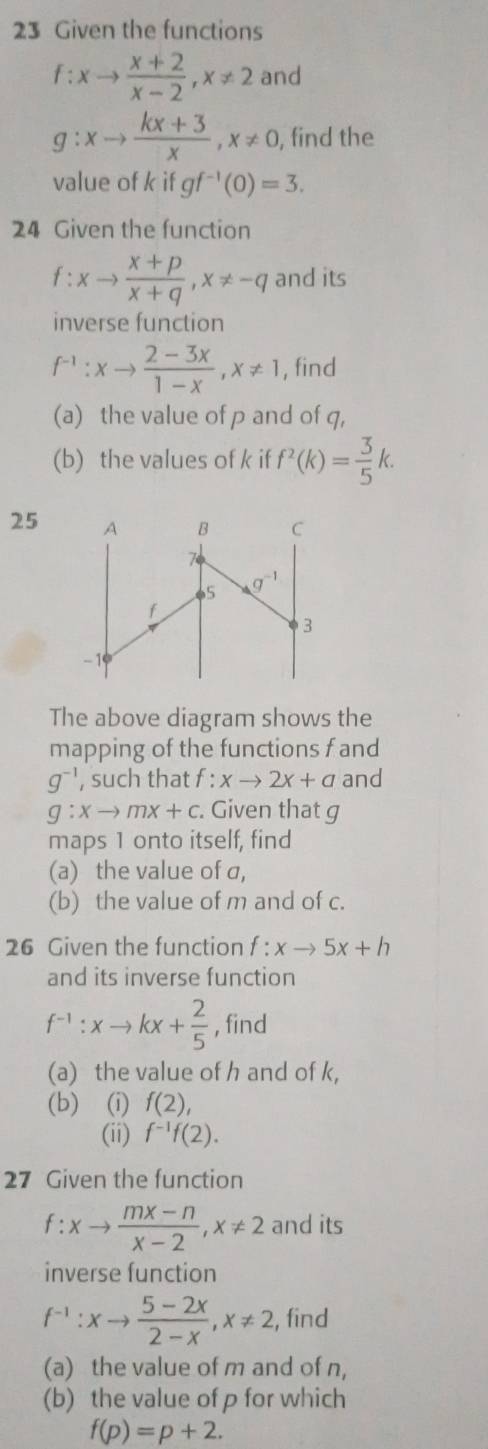 Given the functions
f:xto  (x+2)/x-2 ,x!= 2 and
g:xto  (kx+3)/x ,x!= 0, , find the
value of k if gf^(-1)(0)=3.
24 Given the function
f:xto  (x+p)/x+q ,x!= -q and its
inverse function
f^(-1):xto  (2-3x)/1-x ,x!= 1 , find
(a) the value of p and of q,
(b) the values of k if f^2(k)= 3/5 k.
25
The above diagram shows the
mapping of the functions f and
g^(-1) , such that f : xto 2x+a and
g:xto mx+c. Given that g
maps 1 onto itself, find
(a) the value of a,
(b) the value of m and of c.
26 Given the function f:xto 5x+h
and its inverse function
f^(-1):xto kx+ 2/5  , find
(a) the value of h and of k,
(b) (i) f(2),
(ii) f^(-1)f(2).
27 Given the function
f:xto  (mx-n)/x-2 ,x!= 2 and its
inverse function
f^(-1):xto  (5-2x)/2-x ,x!= 2 , find
(a) the value of m and of n,
(b) the value of p for which
f(p)=p+2.