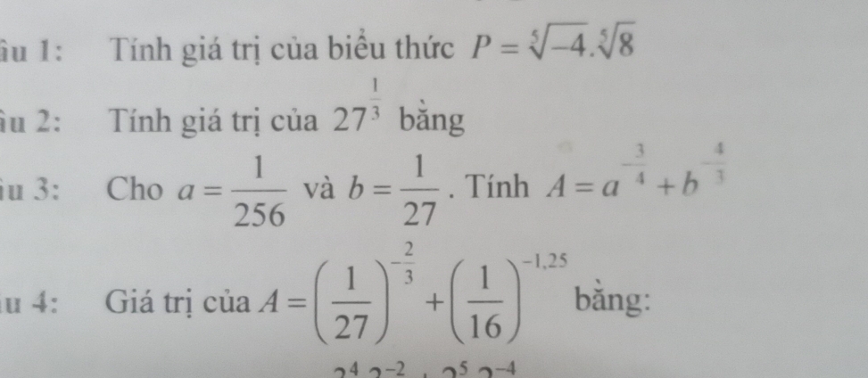 âu 1: Tính giá trị của biểu thức P=sqrt[5](-4).sqrt[5](8)
âu 2: Tính giá trị của 27^(frac 1)3 bằng 
iu 3: Cho a= 1/256  và b= 1/27 . Tính A=a^(-frac 3)4+b^(-frac 4)3
lu 4: Giá trị của A=( 1/27 )^- 2/3 +( 1/16 )^-1,25 bằng:
242-2.52-4